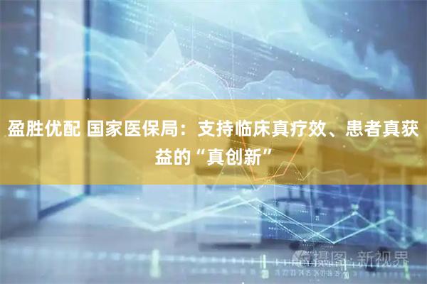 盈胜优配 国家医保局：支持临床真疗效、患者真获益的“真创新”