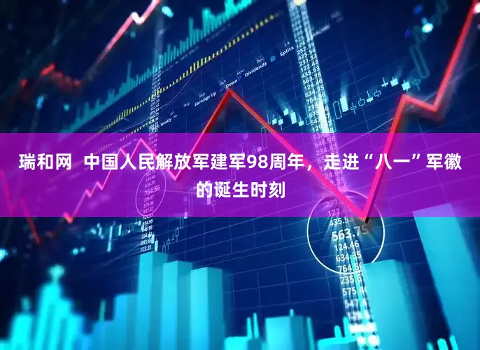 瑞和网  中国人民解放军建军98周年，走进“八一”军徽的诞生时刻