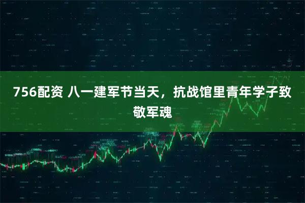 756配资 八一建军节当天，抗战馆里青年学子致敬军魂