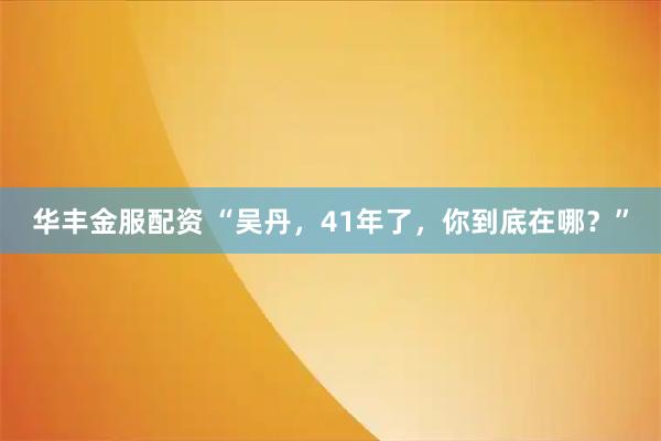 华丰金服配资 “吴丹，41年了，你到底在哪？”