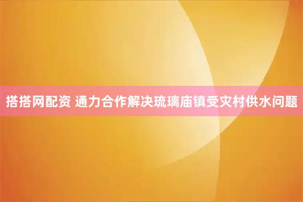 搭搭网配资 通力合作解决琉璃庙镇受灾村供水问题