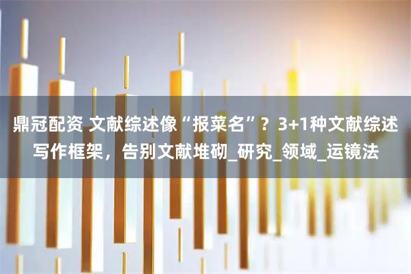 鼎冠配资 文献综述像“报菜名”？3+1种文献综述写作框架，告别文献堆砌_研究_领域_运镜法