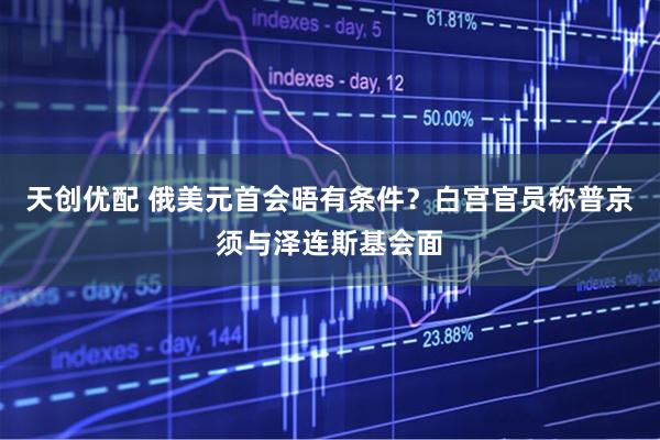 天创优配 俄美元首会晤有条件？白宫官员称普京须与泽连斯基会面