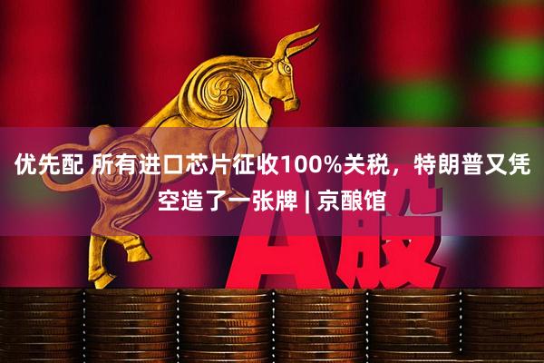 优先配 所有进口芯片征收100%关税，特朗普又凭空造了一张牌 | 京酿馆