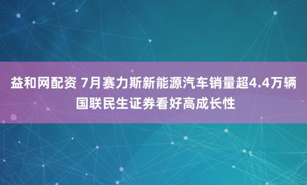 益和网配资 7月赛力斯新能源汽车销量超4.4万辆 国联民生证券看好高成长性