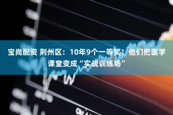 宝尚配资 荆州区：10年9个一等奖！他们把医学课堂变成“实战训练场”