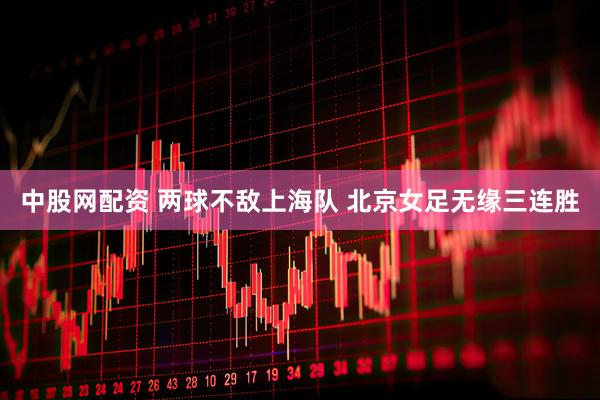 中股网配资 两球不敌上海队 北京女足无缘三连胜
