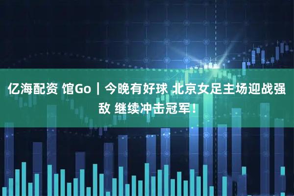 亿海配资 馆Go｜今晚有好球 北京女足主场迎战强敌 继续冲击冠军！