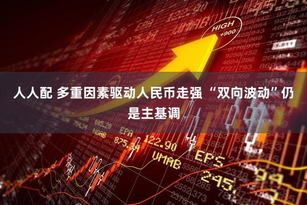 人人配 多重因素驱动人民币走强 “双向波动”仍是主基调