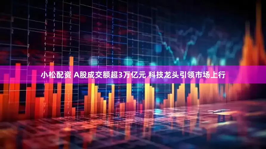 小松配资 A股成交额超3万亿元 科技龙头引领市场上行