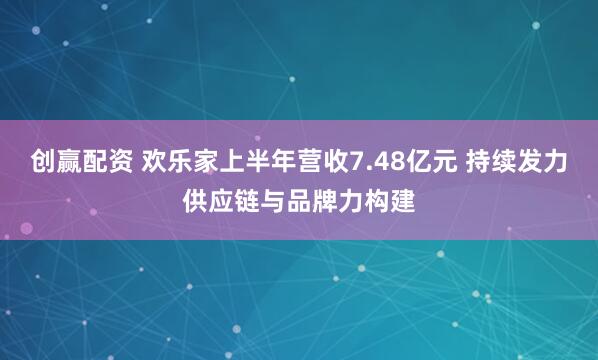 创赢配资 欢乐家上半年营收7.48亿元 持续发力供应链与品牌力构建