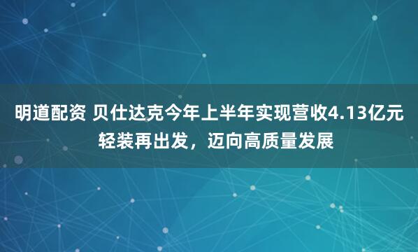 明道配资 贝仕达克今年上半年实现营收4.13亿元   轻装再出发，迈向高质量发展