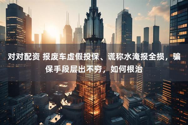 对对配资 报废车虚假投保、谎称水淹报全损，骗保手段层出不穷，如何根治