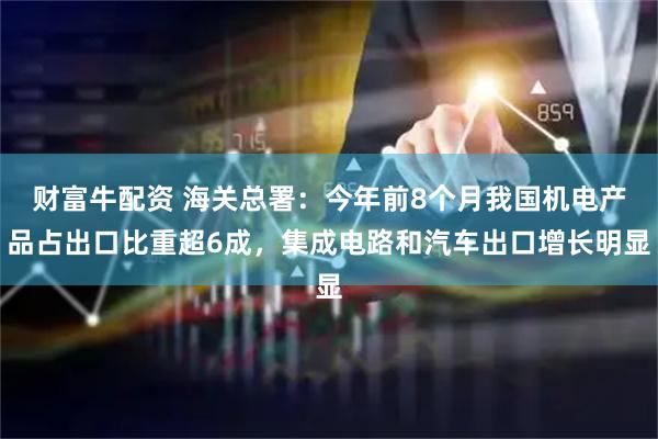 财富牛配资 海关总署：今年前8个月我国机电产品占出口比重超6成，集成电路和汽车出口增长明显