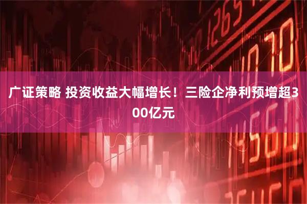 广证策略 投资收益大幅增长!三险企净利预增超300亿元