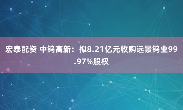 宏泰配资 中钨高新：拟8.21亿元收购远景钨业99.97%股权