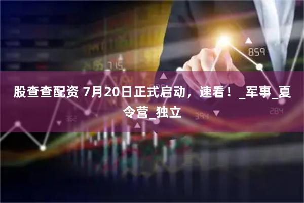 股查查配资 7月20日正式启动，速看！_军事_夏令营_独立