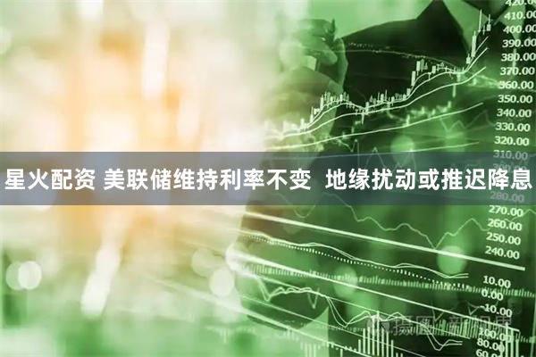 星火配资 美联储维持利率不变  地缘扰动或推迟降息