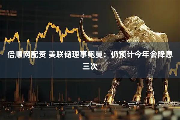 倍顺网配资 美联储理事鲍曼：仍预计今年会降息三次