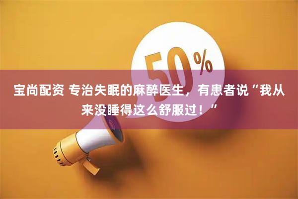 宝尚配资 专治失眠的麻醉医生，有患者说“我从来没睡得这么舒服过！”